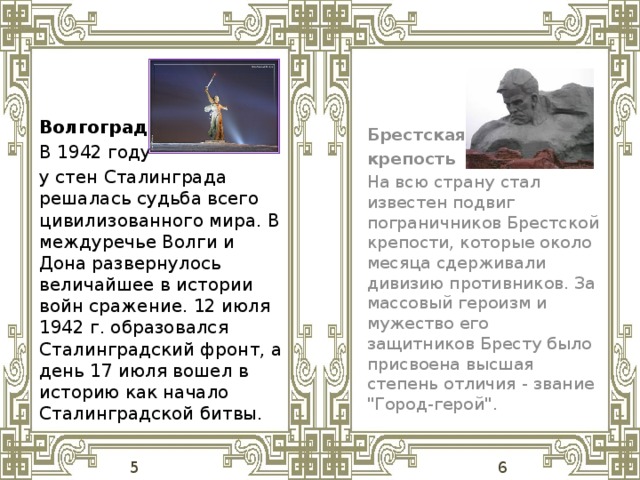 Волгоград В 1942 году у стен Сталинграда решалась судьба всего цивилизованного мира. В междуречье Волги и Дона развернулось величайшее в истории войн сражение. 12 июля 1942 г. образовался Сталинградский фронт, а день 17 июля вошел в историю как начало Сталинградской битвы. Брестская крепость На всю страну стал известен подвиг пограничников Брестской крепости, которые около месяца сдерживали дивизию противников. За массовый героизм и мужество его защитников Бресту было присвоена высшая степень отличия - звание 
