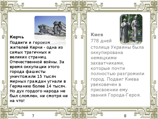 Киев 778 дней столица Украины была оккупирована немецкими захватчиками, которые почти полностью разгромили город. Подвиг Киева увековечен в присвоении ему звания Города-Героя. Керчь Подвиги и героизм жителей Керчи - одна из самых трагичных и великих страниц Отечественной войны. За время оккупации этого города фашисты уничтожили 15 тысяч мирных граждан угнали в Германию более 14 тысяч. Но дух гордого народа не был сломлен, ни смотря ни на что!  7 8 