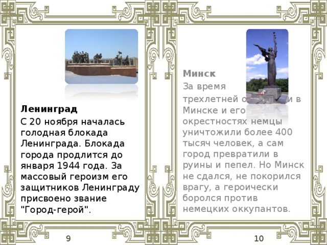 Минск За время трехлетней оккупации в Минске и его окрестностях немцы уничтожили более 400 тысяч человек, а сам город превратили в руины и пепел. Но Минск не сдался, не покорился врагу, а героически боролся против немецких оккупантов.  Ленинград С 20 ноября началась голодная блокада Ленинграда. Блокада города продлится до января 1944 года. За массовый героизм его защитников Ленинграду присвоено звание 
