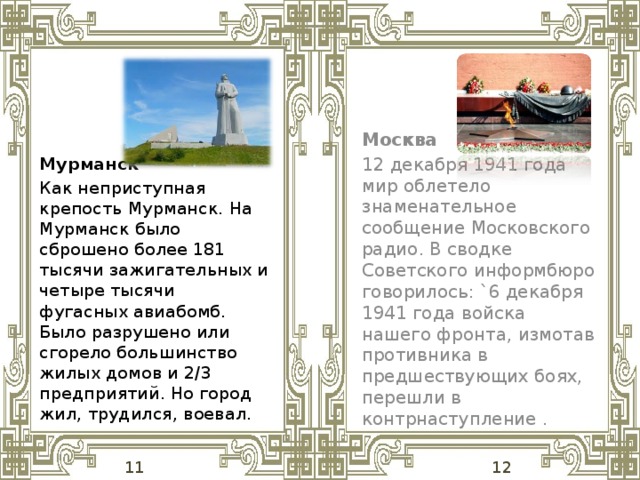 Москва 12 декабря 1941 года мир облетело знаменательное сообщение Московского радио. В сводке Советского информбюро говорилось: `6 декабря 1941 года войска нашего фронта, измотав противника в предшествующих боях, перешли в контрнаступление . Мурманск Как неприступная крепость Мурманск. На Мурманск было сброшено более 181 тысячи зажигательных и четыре тысячи фугасных авиабомб. Было разрушено или сгорело большинство жилых домов и 2/3 предприятий. Но город жил, трудился, воевал.  11 12 
