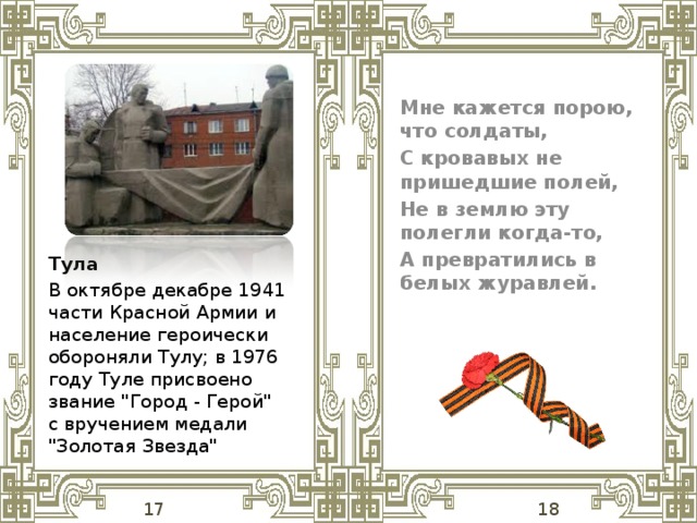 Мне кажется порою, что солдаты, С кровавых не пришедшие полей, Не в землю эту полегли когда-то, А превратились в белых журавлей.  Тула В октябре декабре 1941 части Красной Армии и население героически обороняли Тулу; в 1976 году Туле присвоено звание 