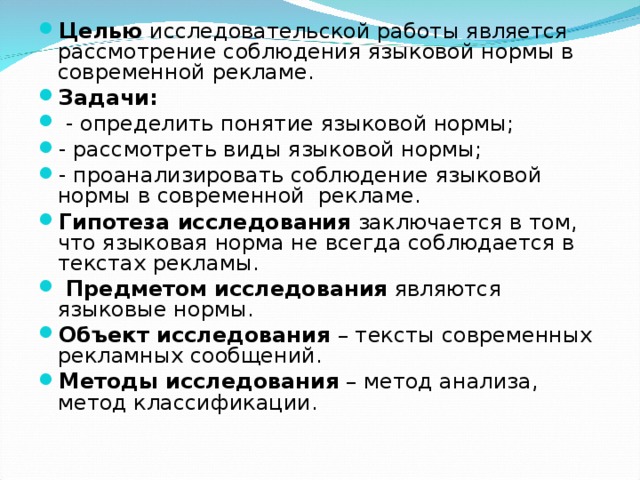 Целью исследовательской работы является рассмотрение соблюдения языковой нормы в современной рекламе. Задачи:   - определить понятие языковой нормы; - рассмотреть виды языковой нормы; - проанализировать соблюдение языковой нормы в современной рекламе. Гипотеза исследования заключается в том, что языковая норма не всегда соблюдается в текстах рекламы.  Предметом  исследования являются языковые нормы. Объект исследования – тексты современных рекламных сообщений. Методы исследования – метод анализа, метод классификации.  