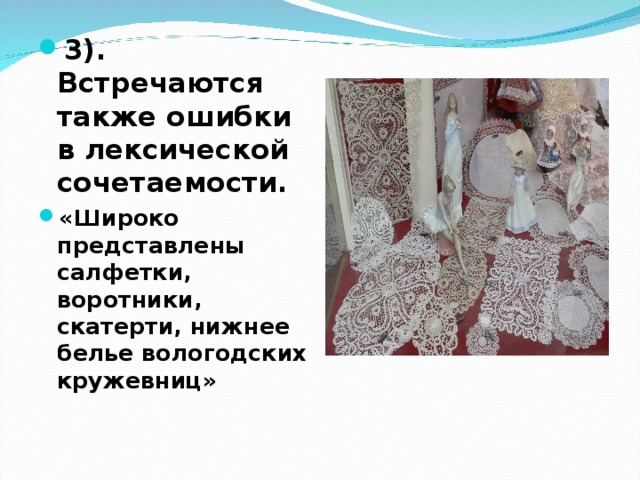 3). Встречаются также ошибки в лексической сочетаемости. «Широко представлены салфетки, воротники, скатерти, нижнее белье вологодских кружевниц» 