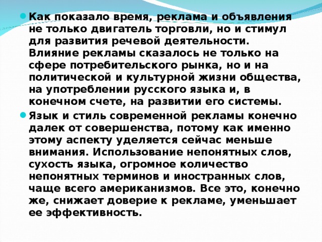 Как показало время, реклама и объявления не только двигатель торговли, но и стимул для развития речевой деятельности. Влияние рекламы сказалось не только на сфере потребительского рынка, но и на политической и культурной жизни общества, на употреблении русского языка и, в конечном счете, на развитии его системы. Язык и стиль современной рекламы конечно далек от совершенства, потому как именно этому аспекту уделяется сейчас меньше внимания. Использование непонятных слов, сухость языка, огромное количество непонятных терминов и иностранных слов, чаще всего американизмов. Все это, конечно же, снижает доверие к рекламе, уменьшает ее эффективность. 
