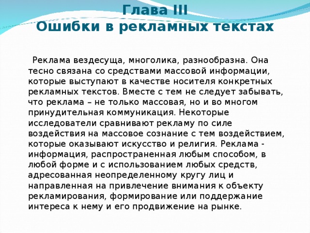 Глава III  Ошибки в рекламных текстах    Реклама вездесуща, многолика, разнообразна. Она тесно связана со средствами массовой информации, которые выступают в качестве носителя конкретных рекламных текстов. Вместе с тем не следует забывать, что реклама – не только массовая, но и во многом принудительная коммуникация. Некоторые исследователи сравнивают рекламу по силе воздействия на массовое сознание с тем воздействием, которые оказывают искусство и религия. Реклама - информация, распространенная любым способом, в любой форме и с использованием любых средств, адресованная неопределенному кругу лиц и направленная на привлечение внимания к объекту рекламирования, формирование или поддержание интереса к нему и его продвижение на рынке. 