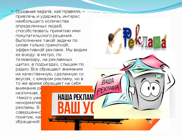 Основная задача, как правило, – привлечь и удержать интерес наибольшего количества определенных людей, способствовать принятию ими покупательского решения. Выполнение такой задачи по силам только грамотной, эффективной рекламе. Мы видим ее всюду: в метро, по телевизору, на рекламных щитах, в подъездах, слышим по радио. Все обращают внимание на качественную, сделанную со вкусом, с юмором рекламу, но в то же время обращает на себя внимание реклама грубая, неэтичная, порой безграмотная.  Никого уже не удивляет ненормативный характер рекламы. В наше время совершенно не существует такое понятие, как этика рекламных обращений. 