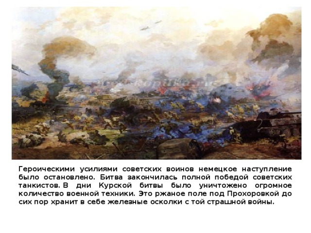 Героическими усилиями советских воинов немецкое наступление было остановлено. Битва закончилась полной победой советскиx танкистов. В дни Курской битвы было уничтожено огромное количество военной техники. Это ржаное поле под Прохоровкой до сих пор хранит в себе железные осколки с той страшной войны. 