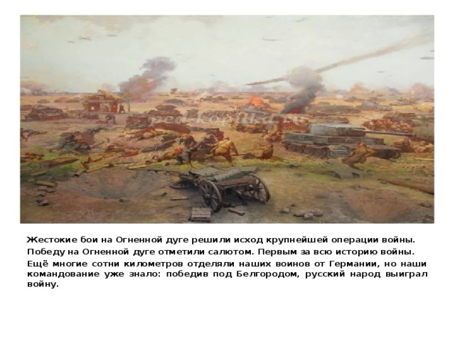 Жестокие бои на Огненной дуге решили исход крупнейшей операции войны. Победу на Огненной дуге отметили салютом. Первым за всю историю войны. Ещё многие сотни километров отделяли наших воинов от Германии, но наши командование уже знало: победив под Белгородом, русский народ выиграл войну.  