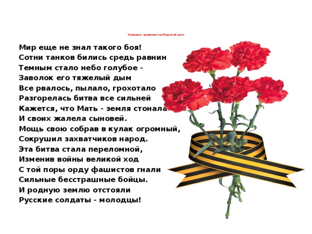 Танковое сражение на Курской дуге   Мир еще не знал такого боя! Сотни танков бились средь равнин Темным стало небо голубое - Заволок его тяжелый дым Все рвалось, пылало, грохотало Разгорелась битва все сильней Кажется, что Мать - земля стонала И своих жалела сыновей. Мощь свою собрав в кулак огромный, Сокрушил захватчиков народ. Эта битва стала переломной, Изменив войны великой ход С той поры орду фашистов гнали Сильные бесстрашные бойцы. И родную землю отстояли Русские солдаты - молодцы! 