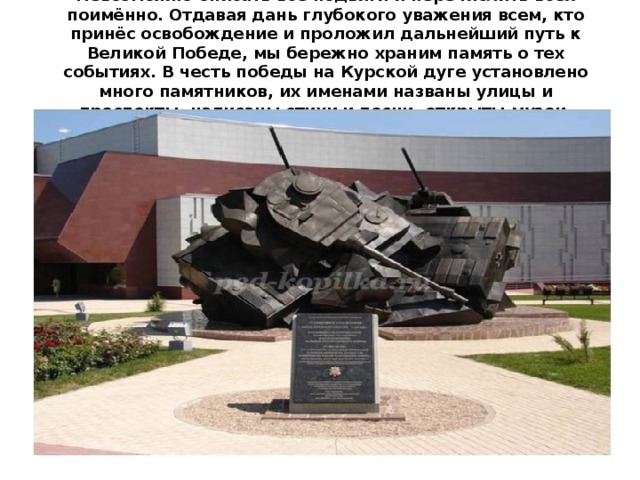 Невозможно описать все подвиги и перечислить всех поимённо. Отдавая дань глубокого уважения всем, кто принёс освобождение и проложил дальнейший путь к Великой Победе, мы бережно храним память о тех событиях. В честь победы на Курской дуге установлено много памятников, их именами названы улицы и проспекты, написаны стихи и песни, открыты музеи.    