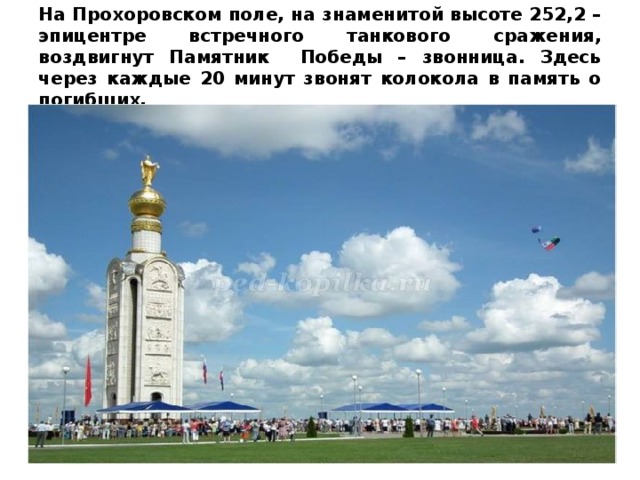 На Прохоровском поле, на знаменитой высоте 252,2 – эпицентре встречного танкового сражения, воздвигнут Памятник Победы – звонница. Здесь через каждые 20 минут звонят колокола в память о погибших.    