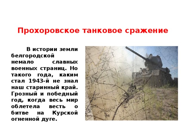 Прохоровское танковое сражение    В истории земли белгородской немало славных военных страниц. Но такого года, каким стал 1943-й не знал наш старинный край. Грозный и победный год, когда весь мир облетела весть о битве на Курской огненной дуге. 