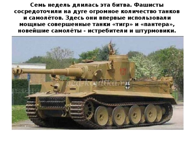 Семь недель длилась эта битва. Фашисты сосредоточили на дуге огромное количество танков и самолётов. Здесь они впервые использовали мощные совершенные танки «тигр» и «пантера», новейшие самолёты - истребители и штурмовики.   
