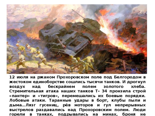 12 июля на ржаном Прохоровском поле под Белгородом в жестоком единоборстве сошлись тысячи танков. И дрогнул воздух над бескрайнем полем золотого хлеба. Стремительная атака наших танков Т- 34 пронзила строй «пантер» и «тигров», перемешались их боевые порядки. Лобовые атаки. Таранные удары в борт, клубы пыли и дыма…Лязг гусениц, рёв моторов и гул непрерывных выстрелов раздавались над Проxоровским полем. Люди горели в танках, подрывались на минах, броня не выдерживала попадания немецких снарядов, но битва продолжалась.   