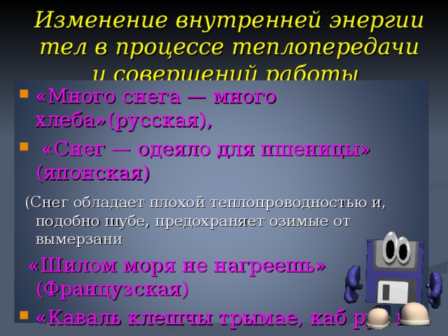 Изменение внутренней энергии тел в процессе теплопередачи и совершений работы «Много снега — много хлеба»(русская),  «Снег — одеяло для пшеницы» (японская)  (Снег обладает плохой теплопроводностью и, подобно шубе, предохраняет озимые от  вымерзани  «Шилом моря не нагреешь» (Французская) «Каваль клешчы трымае, каб рук не папек  (тепло от детали, которую держат клещами на   длинных ручках будет передаваться медленно   и кузнец  не успеет обжечь руки.) 