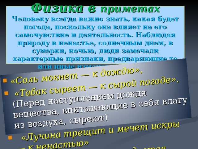 «Соль мокнет — к дождю»,  «Табак сыреет — к сырой погоде».  ( Перед наступлением дождя вещества, впитывающие в себя влагу из воздуха, сыреют )  «Лучина трещит и мечет искры — к ненастью» «Если в поле далеко раздается голос, то будет дождь».   Физика в приметах  Человеку всегда важно знать, какая будет погода, поскольку она влияет на его самочувствие и деятельность. Наблюдая природу в ненастье, солнечным днем, в сумерки, ночью, люди замечали характерные признаки, предваряющие те или иные изменения погоды. 