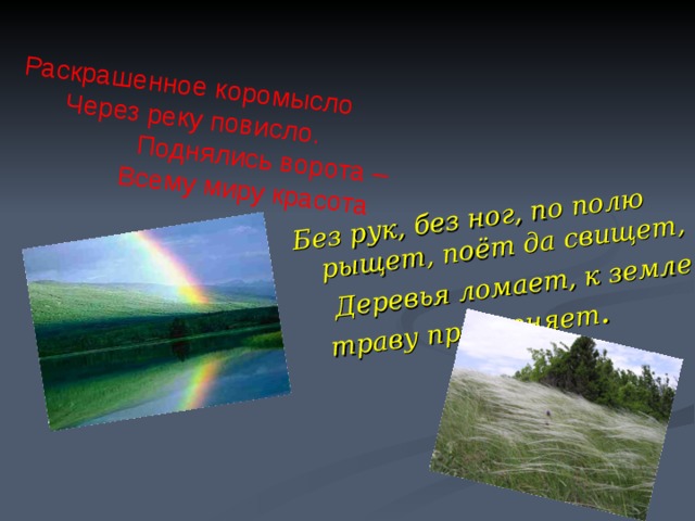 Без рук, без ног, по полю рыщет, поёт да свищет,  Деревья ломает, к земле траву приклоняет . Раскрашенное коромысло  Через реку повисло.  Поднялись ворота –  Всему миру красота 