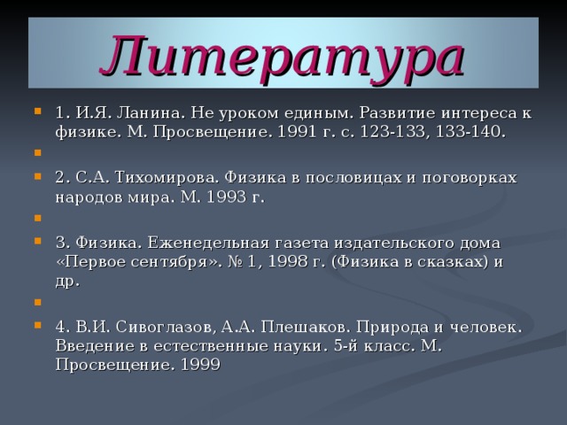Литература 1. И.Я. Ланина. Не уроком единым. Развитие интереса к физике. М. Просвещение. 1991 г. с. 123-133, 133-140.   2. С.А. Тихомирова. Физика в пословицах и поговорках народов мира. М. 1993 г.   3. Физика. Еженедельная газета издательского дома «Первое сентября». № 1, 1998 г. (Физика в сказках) и др.   4. В.И. Сивоглазов, А.А. Плешаков. Природа и человек. Введение в естественные науки. 5-й класс. М. Просвещение. 1999 