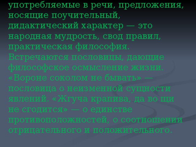 Пословицы и поговорки широко употребляемые в речи, предложения, носящие поучительный, дидактический характер — это народная мудрость, свод правил, практическая философия. Встречаются пословицы, дающие философское осмысление жизни. «Вороне соколом не бывать» — пословица о неизменной сущности явлений. «Жгуча крапива, да во щи не сгодится» — о единстве противоположностей, о соотношении отрицательного и положительного . 