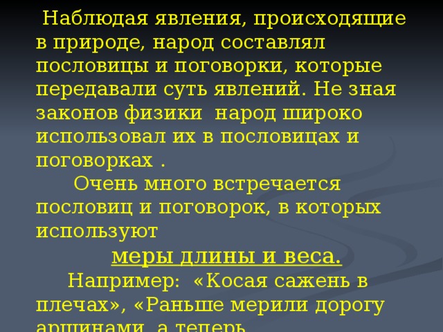  Наблюдая явления, происходящие в природе, народ составлял пословицы и поговорки, которые передавали суть явлений. Не зная законов физики народ широко использовал их в пословицах и поговорках .  Очень много встречается пословиц и поговорок, в которых используют меры длины и веса.  Например: «Косая сажень в плечах», «Раньше мерили дорогу аршинами, а теперь автомашинами», «Здоровье выходит пудами, а заходит золотниками», «Семь раз отмерь, один отрежь» и другие. 