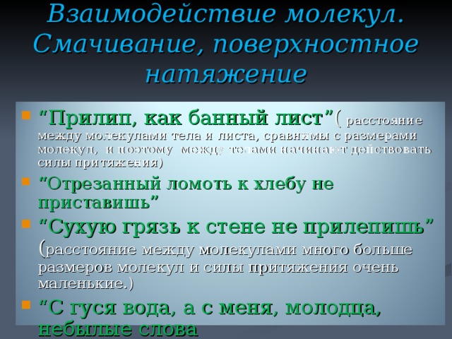 Взаимодействие молекул.  Смачивание, поверхностное натяжение “ Прилип, как банный лист ” (  расстояние между молекулами тела и листа, сравнимы с размерами молекул, и поэтому между телами начинают действовать силы притяжения) “ Отрезанный ломоть к хлебу не приставишь ” “ Сухую грязь к стене не прилепишь” ( расстояние между молекулами много больше размеров молекул и силы притяжения очень маленькие.) “ С гуся вода, а с меня, молодца, небылые слова “ Как с гуся вода”  (бороздки перьев гуся, смазанные жиром, не смачиваются водой и образуют своеобразную сетку, которая не пропускает воду.)  