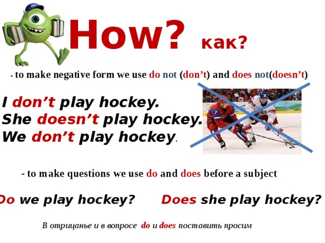 How? как?   - to make negative form we use do  not ( don’t ) and does  not ( doesn’t ) I don’t play hockey. She doesn’t play hockey. We don’t play hockey . - to make questions we use do and does before a subject Do we play hockey? Does she play hockey? В отрицанье и в вопросе do и does поставить просим 