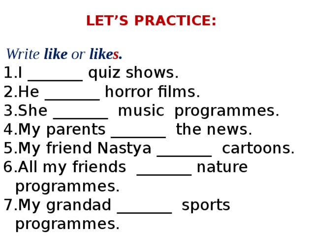LET’S PRACTICE:   Write likе or like s . I _______ quiz shows. He _______ horror films. She _______  music  programmes. My parents _______  the news. My friend Nastya _______  cartoons. All my friends  _______ nature  programmes. My grandad _______  sports programmes. 