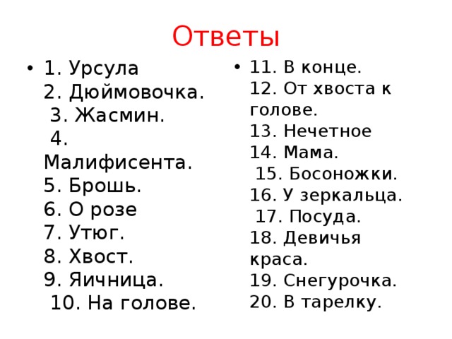 Ответы 1. Урсула  2. Дюймовочка.  3. Жасмин.  4. Малифисента.  5. Брошь.  6. О розе  7. Утюг.  8. Хвост.  9. Яичница.  10. На голове. 11. В конце.  12. От хвоста к голове.  13. Нечетное  14. Мама.  15. Босоножки.  16. У зеркальца.  17. Посуда.  18. Девичья краса.  19. Снегурочка.  20. В тарелку. 
