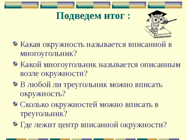 Подведем итог : Какая окружность называется вписанной в многоугольник? Какой многоугольник называется описанным возле окружности? В любой ли треугольник можно вписать окружность? Сколько окружностей можно вписать в треугольник? Где лежит центр вписанной окружности? 