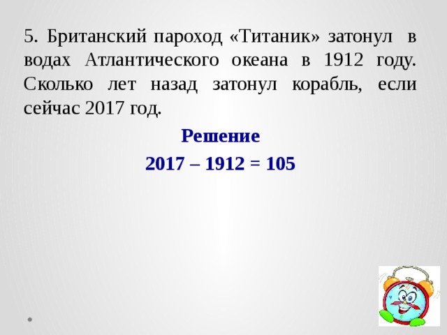 5. Британский пароход «Титаник» затонул в водах Атлантического океана в 1912 году. Сколько лет назад затонул корабль, если сейчас 2017 год.  Решение 2017 – 1912 = 105 