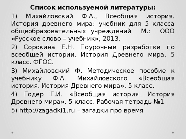 Список используемой литературы: 1) Михайловский Ф.А., Всеобщая история. История древнего мира: учебник для 5 класса общеобразовательных учреждений М.: ООО «Русское слово – учебник», 2013. 2) Сорокина Е.Н. Поурочные разработки по всеобщей истории. История Древнего мира. 5 класс. ФГОС. 3) Михайловский Ф. Методическое пособие к учебнику Ф.А. Михайловского «Всеобщая история. История Древнего мира». 5 класс. 4) Годер Г.И. «Всеобщая история. История Древнего мира». 5 класс. Рабочая тетрадь №1 5) http://zagadki1.ru – загадки про время 