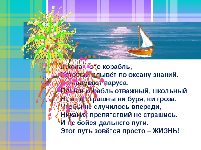 Школа – это корабль, Который плывёт по океану знаний. Он надувает паруса. Плыви корабль отважный, школьный Нам не страшны ни буря, ни гроза. Чтобы не случилось впереди, Никаких препятствий не страшись. И не бойся дальнего пути. Этот путь зовётся просто – ЖИЗНЬ! 