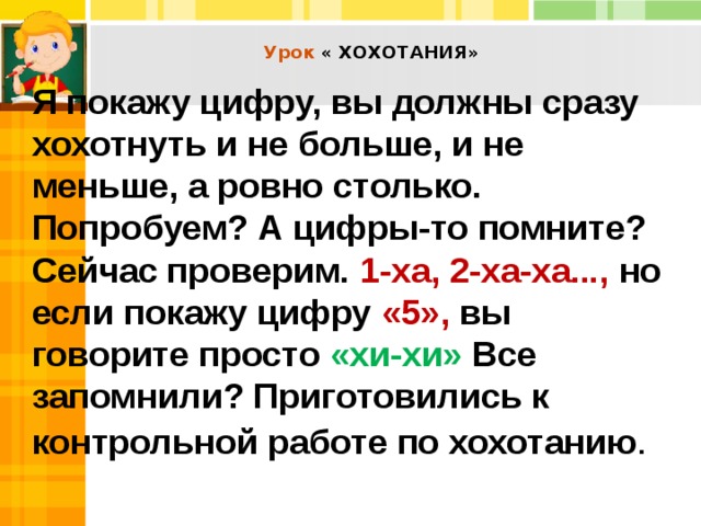  Урок « ХОХОТАНИЯ»    Я покажу цифру, вы должны сразу хохотнуть и не больше, и не меньше, а ровно столько. Попробуем? А цифры-то помните? Сейчас проверим. 1-ха, 2-ха-ха..., но если покажу цифру «5», вы говорите просто «хи-хи» Все запомнили? Приготовились к контрольной работе по хохотанию . 