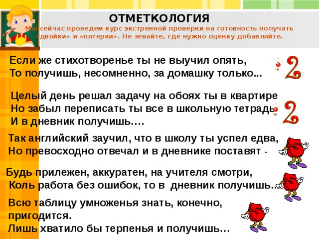 Будь прилежен, аккуратен, на учителя смотри,  Коль работа без ошибок, то в дневник получишь... ОТМЕТКОЛОГИЯ  Мы сейчас проведем курс экстренной проверки на готовность получать «двойки» и «пятерки». Не зевайте, где нужно оценку добавляйте. Если же стихотворенье ты не выучил опять, То получишь, несомненно, за домашку только...  Целый день решал задачу на обоях ты в квартире Но забыл переписать ты все в школьную тетрадь И в дневник получишь…. Так английский заучил, что в школу ты успел едва, Но превосходно отвечал и в дневнике поставят - Всю таблицу умноженья знать, конечно, пригодится. Лишь хватило бы терпенья и получишь… 