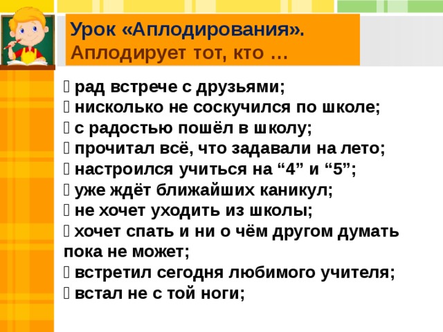 Урок «Аплодирования». Аплодирует тот, кто …  рад встрече с друзьями;  нисколько не соскучился по школе;  с радостью пошёл в школу;  прочитал всё, что задавали на лето;  настроился учиться на “4” и “5”;  уже ждёт ближайших каникул;  не хочет уходить из школы;  хочет спать и ни о чём другом думать пока не может;  встретил сегодня любимого учителя;  встал не с той ноги;  