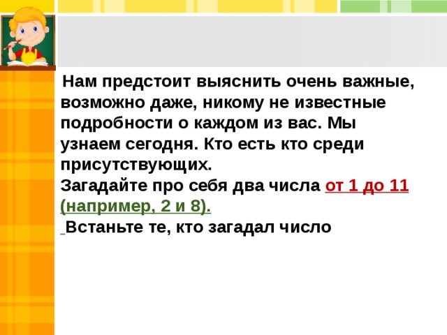  Нам предстоит выяснить очень важные, возможно даже, никому не известные подробности о каждом из вас. Мы узнаем сегодня. Кто есть кто среди присутствующих. Загадайте про себя два числа от 1 до 11 (например, 2 и 8).  Встаньте те, кто загадал число 