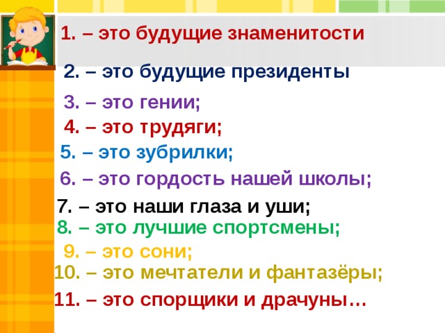 4. – это трудяги; 1. – это будущие знаменитости 2. – это будущие президенты 3. – это гении; 5. – это зубрилки; 6. – это гордость нашей школы; 7. – это наши глаза и уши; 8. – это лучшие спортсмены; 9. – это сони; 10. – это мечтатели и фантазёры; 11. – это спорщики и драчуны… 