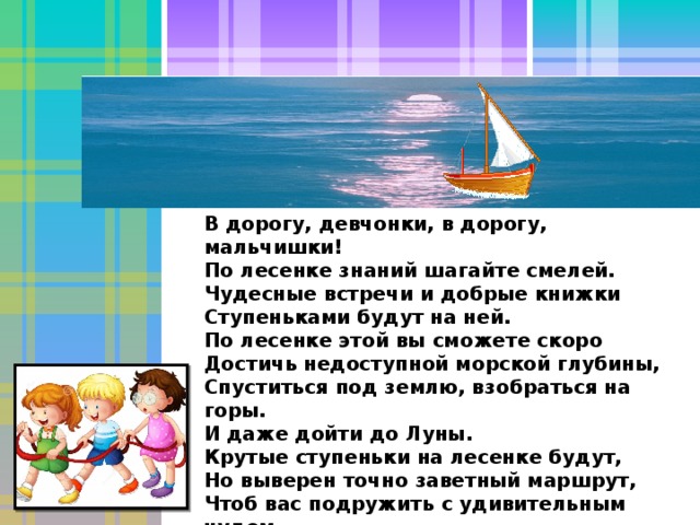 В дорогу, девчонки, в дорогу, мальчишки!  По лесенке знаний шагайте смелей.  Чудесные встречи и добрые книжки  Ступеньками будут на ней.  По лесенке этой вы сможете скоро  Достичь недоступной морской глубины,  Спуститься под землю, взобраться на горы.  И даже дойти до Луны.  Крутые ступеньки на лесенке будут,  Но выверен точно заветный маршрут,  Чтоб вас подружить с удивительным чудом,   Которое Знаньем зовут. ( К . Ибряев) 33 