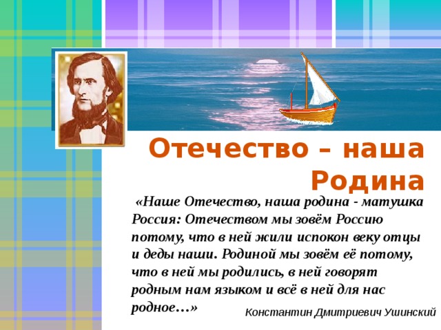 Отечество – наша Родина  «Наше Отечество, наша родина - матушка Россия: Отечеством мы зовём Россию потому, что в ней жили испокон веку отцы и деды наши. Родиной мы зовём её потому, что в ней мы родились, в ней говорят родным нам языком и всё в ней для нас родное…» Константин Дмитриевич Ушинский 