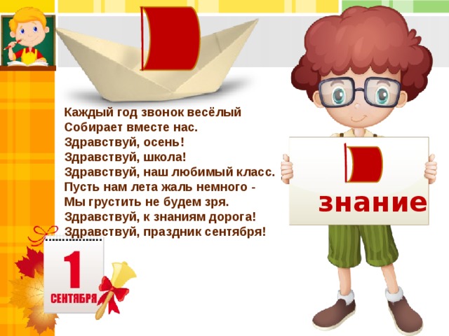 Каждый год звонок весёлый   Собирает вместе нас.   Здравствуй, осень! Здравствуй, школа!   Здравствуй, наш любимый класс.  Пусть нам лета жаль немного -  Мы грустить не будем зря.   Здравствуй, к знаниям дорога!   Здравствуй, праздник сентября! знание 