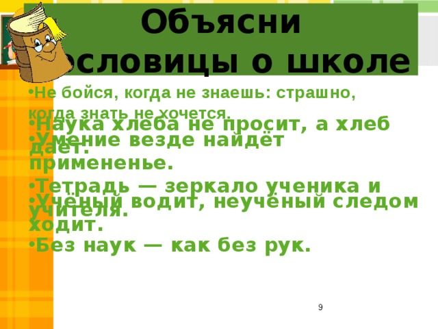 Объясни  пословицы о школе Не бойся, когда не знаешь: страшно, когда знать не хочется. Наука хлеба не просит, а хлеб даёт. Умение везде найдёт примененье. Тетрадь — зеркало ученика и учителя. Учёный водит, неучёный следом ходит.  Без наук — как без рук.  