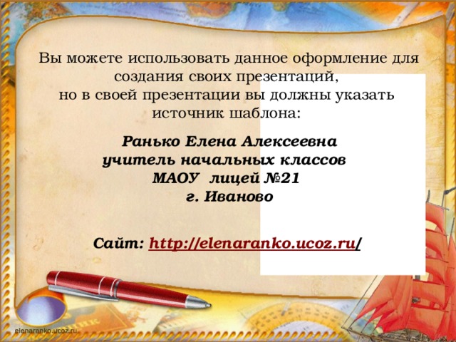 Вы можете использовать данное оформление для создания своих презентаций, но в своей презентации вы должны указать источник шаблона:   Ранько Елена Алексеевна учитель начальных классов МАОУ лицей №21 г. Иваново   Сайт: http://elenaranko.ucoz.ru /