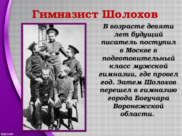 Гимназист Шолохов В возрасте девяти лет будущий писатель поступил в Москве в подготовительный класс мужской гимназии, где провел год. Затем Шолохов перешел в гимназию города Богучара Воронежской области. 