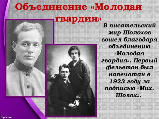 Объединение «Молодая гвардия» В писательский мир Шолохов вошел благодаря объединению «Молодая гвардия». Первый фельетон был напечатан в 1923 году за подписью «Мих. Шолох». 