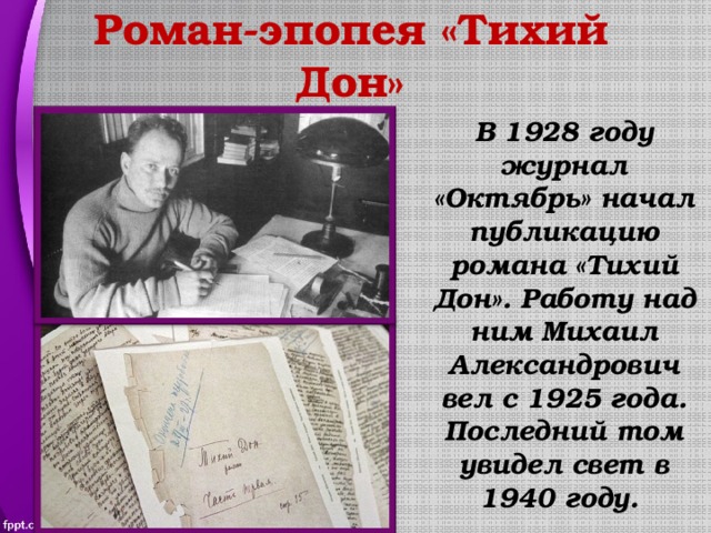 Роман-эпопея «Тихий Дон» В 1928 году журнал «Октябрь» начал публикацию романа «Тихий Дон». Работу над ним Михаил Александрович вел с 1925 года. Последний том увидел свет в 1940 году. 