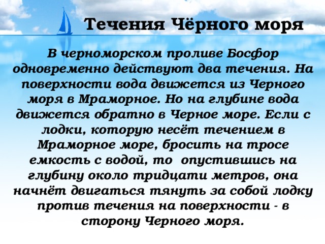 Течения Чёрного моря В черноморском проливе Босфор одновременно действуют два течения. На поверхности вода движется из Черного моря в Мраморное. Но на глубине вода движется обратно в Черное море. Если с лодки, которую несёт течением в Мраморное море, бросить на тросе емкость с водой, то опустившись на глубину около тридцати метров, она начнёт двигаться тянуть за собой лодку против течения на поверхности - в сторону Черного моря.  