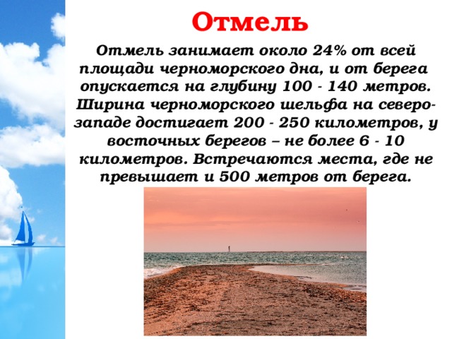 Отмель Отмель занимает около 24% от всей площади черноморского дна, и от берега опускается на глубину 100 - 140 метров. Ширина черноморского шельфа на северо-западе достигает 200 - 250 километров, у восточных берегов – не более 6 - 10 километров. Встречаются места, где не превышает и 500 метров от берега.  