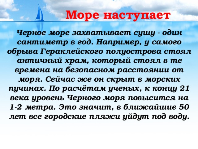 Море наступает Черное море захватывает сушу - один сантиметр в год. Например, у самого обрыва Гераклейского полуострова стоял античный храм, который стоял в те времена на безопасном расстоянии от моря. Сейчас же он скрыт в морских пучинах. По расчётам ученых, к концу 21 века уровень Черного моря повысится на 1-2 метра. Это значит, в ближайшие 50 лет все городские пляжи уйдут под воду.  