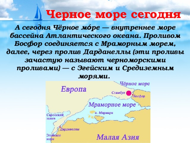 Черное море сегодня А сегодня Чёрное мо́ре — внутреннее море бассейна Атлантического океана. Проливом Босфор соединяется с Мраморным морем, далее, через пролив Дарданеллы (эти проливы зачастую называют черноморскими проливами) — с Эгейским и Средиземным морями. 
