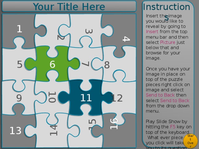 Your Title Here Instructions 2 10 14 15 3 7 4 8 12 16 Insert the image you would like to reveal by going to Insert from the top menu bar and then select Picture just below that and browse for your image. Once you have your image in place on top of the puzzle pieces right click on image and select Send to Back then select Send to Back from the drop down menu. Play Slide Show by hitting the F5 key on top of the keyboard. What ever piece you click will take you to its question page. For more help check out the tutorial on the last slide 1 5 6 11 9 13 Start Over  